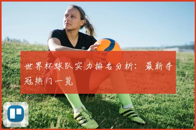 世界杯球队实力排名分析:最新夺冠热门一览