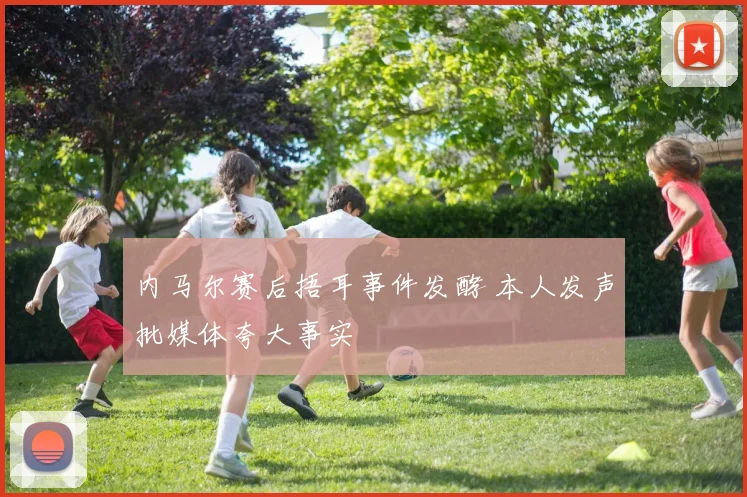 内马尔赛后捂耳事件发酵 本人发声批媒体夸大事实