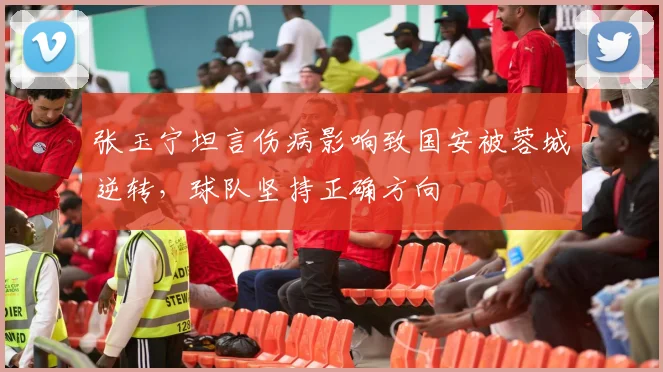 张玉宁坦言伤病影响致国安被蓉城逆转,球队坚持正确方向