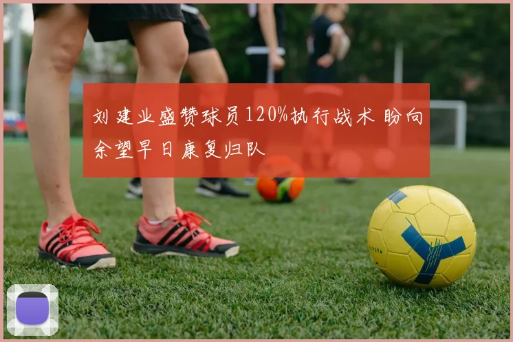 刘建业盛赞球员120%执行战术 盼向余望早日康复归队