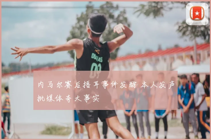 内马尔赛后捂耳事件发酵 本人发声批媒体夸大事实